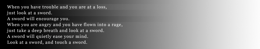 When you have trouble and you are at a loss,just look at a sword.A sword will encourage you.When you are angry and you have flown into a rage,just take a deep breath and look at a swordA sword will quietly ease your mind.Look at a sword, and touch a sword.